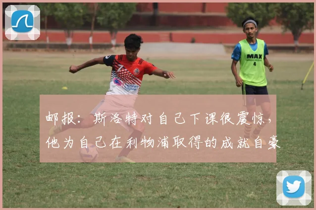 邮报：斯洛特对自己下课很震惊，他为自己在利物浦取得的成就自豪
